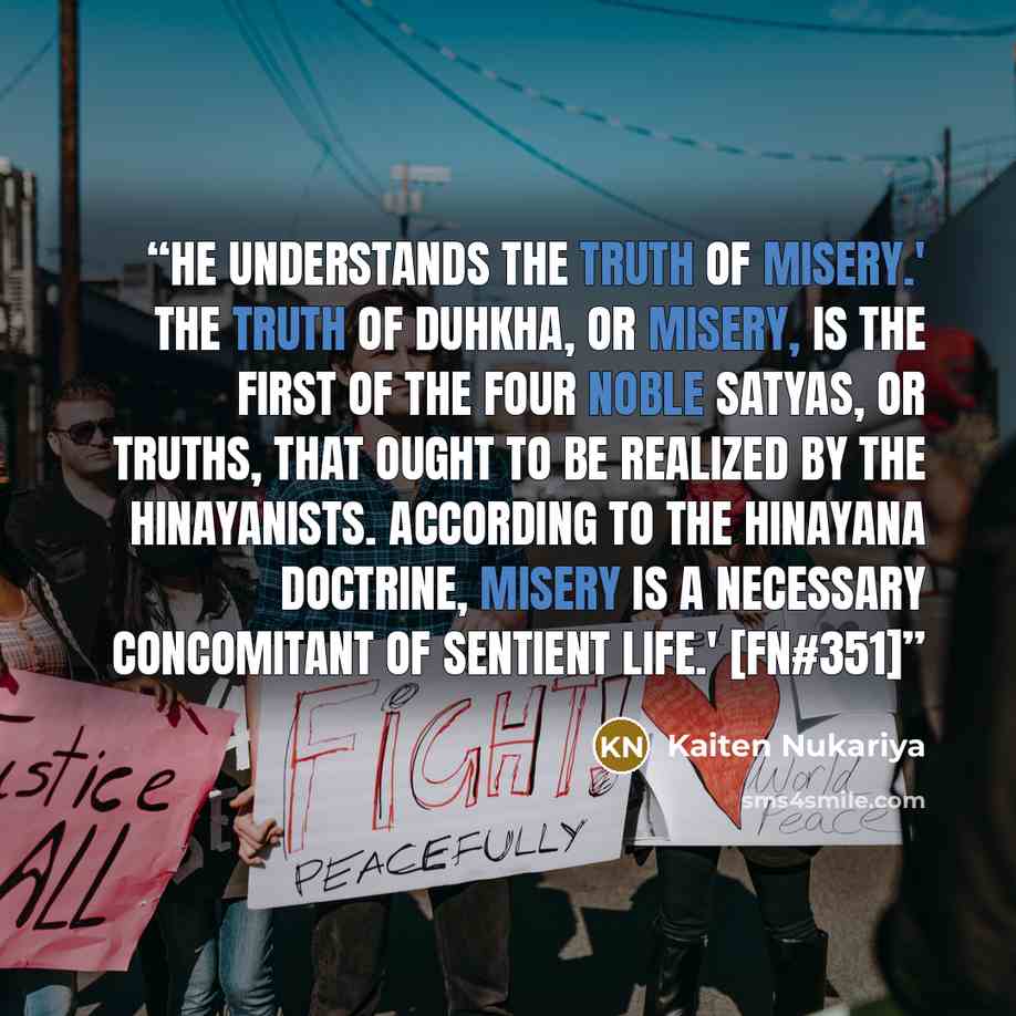 “He understands the truth of misery.' The truth of Duhkha, or misery, is the first of the four Noble Satyas, or Truths, that ought to be realized by the Hinayanists. According to the Hinayana doctrine, misery is a necessary concomitant of sentient life.' [FN#351]” quote by Kaiten Nukariya