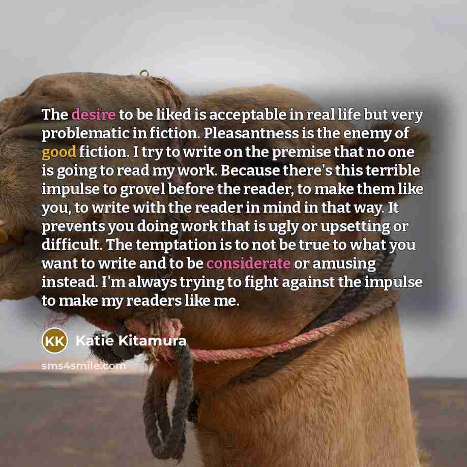 “The desire to be liked is acceptable in real life but very problematic in fiction. Pleasantness is the enemy of good fiction. I try to write on the premise that no one is going to read my work. Because there's this terrible impulse to grovel before the reader, to make them like you, to write with…” quote by Katie Kitamura