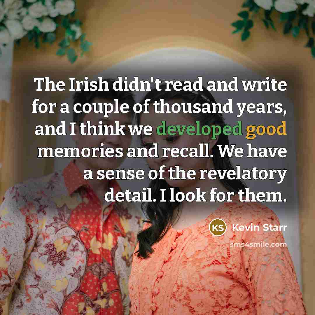 “The Irish didn't read and write for a couple of thousand years, and I think we developed good memories and recall. We have a sense of the revelatory detail. I look for them.” quote by Kevin Starr