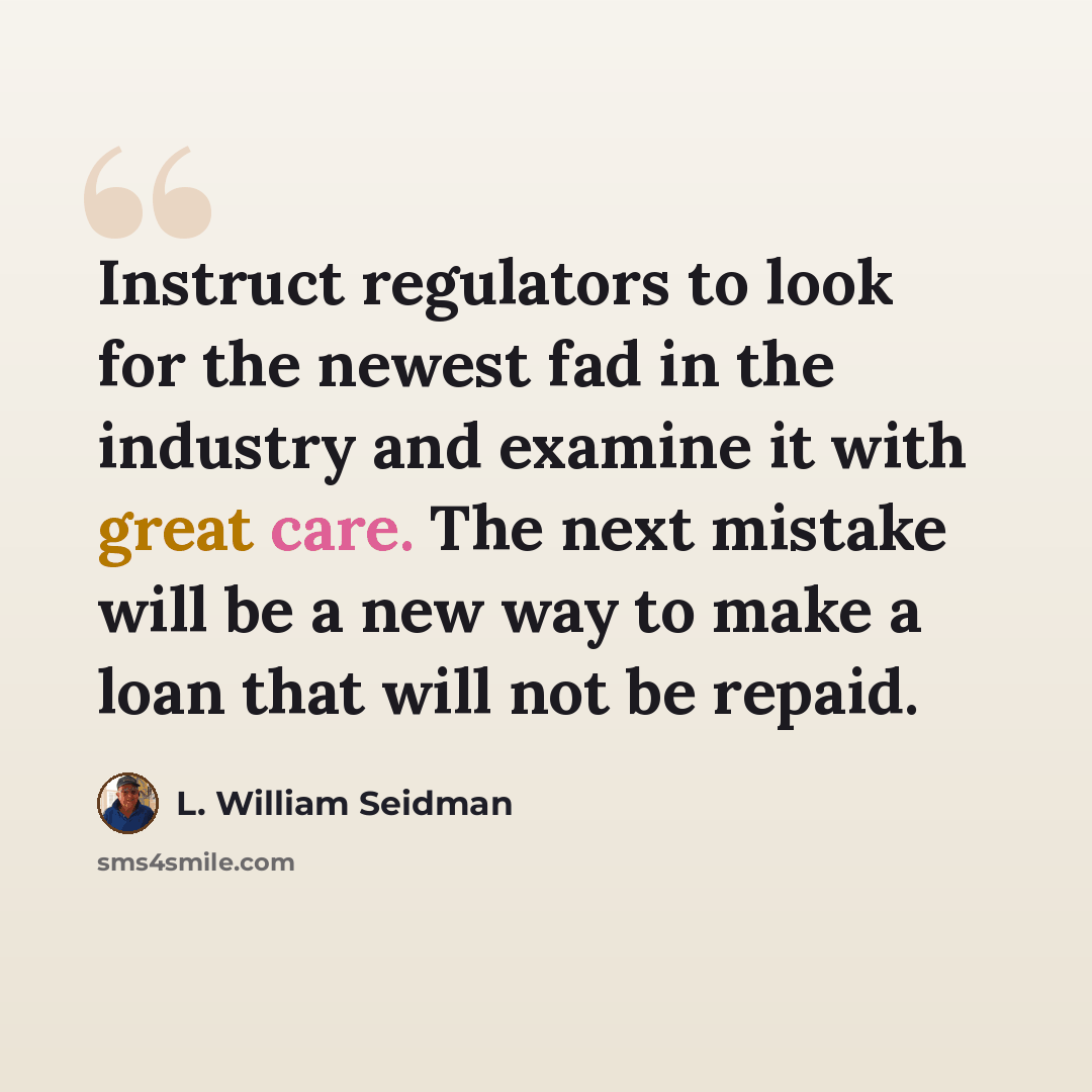 “Instruct regulators to look for the newest fad in the industry and examine it with great care. The next mistake will be a new way to make a loan that will not be repaid.” quote by L. William Seidman