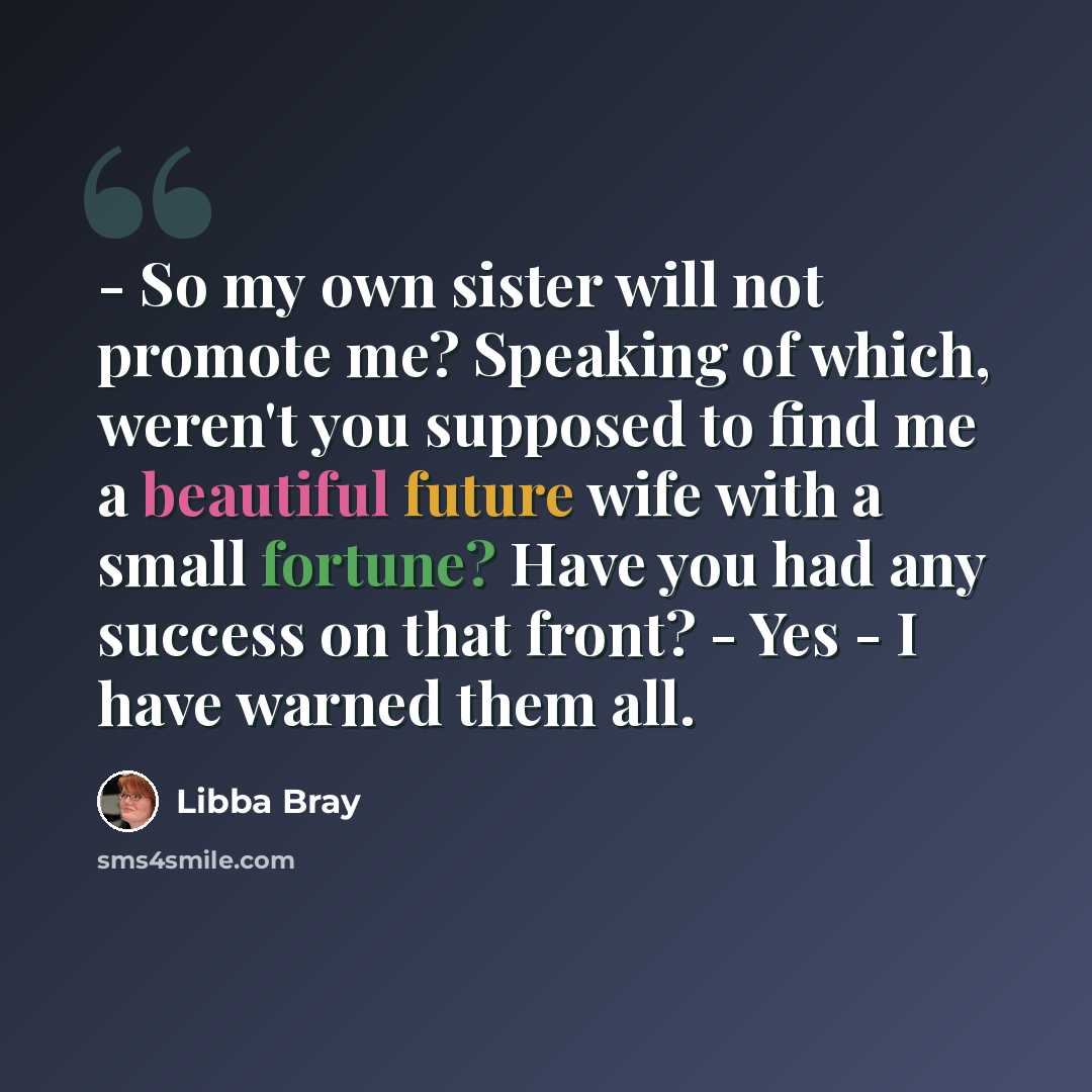 “- So my own sister will not promote me? Speaking of which, weren't you supposed to find me a beautiful future wife with a small fortune? Have you had any success on that front? - Yes - I have warned them all.” quote by Libba Bray