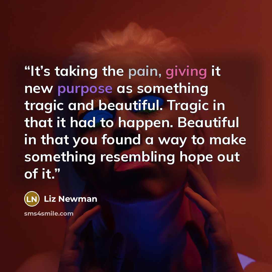 “It’s taking the pain, giving it new purpose as something tragic and beautiful. Tragic in that it had to happen. Beautiful in that you found a way to make something resembling hope out of it.” quote by Liz Newman