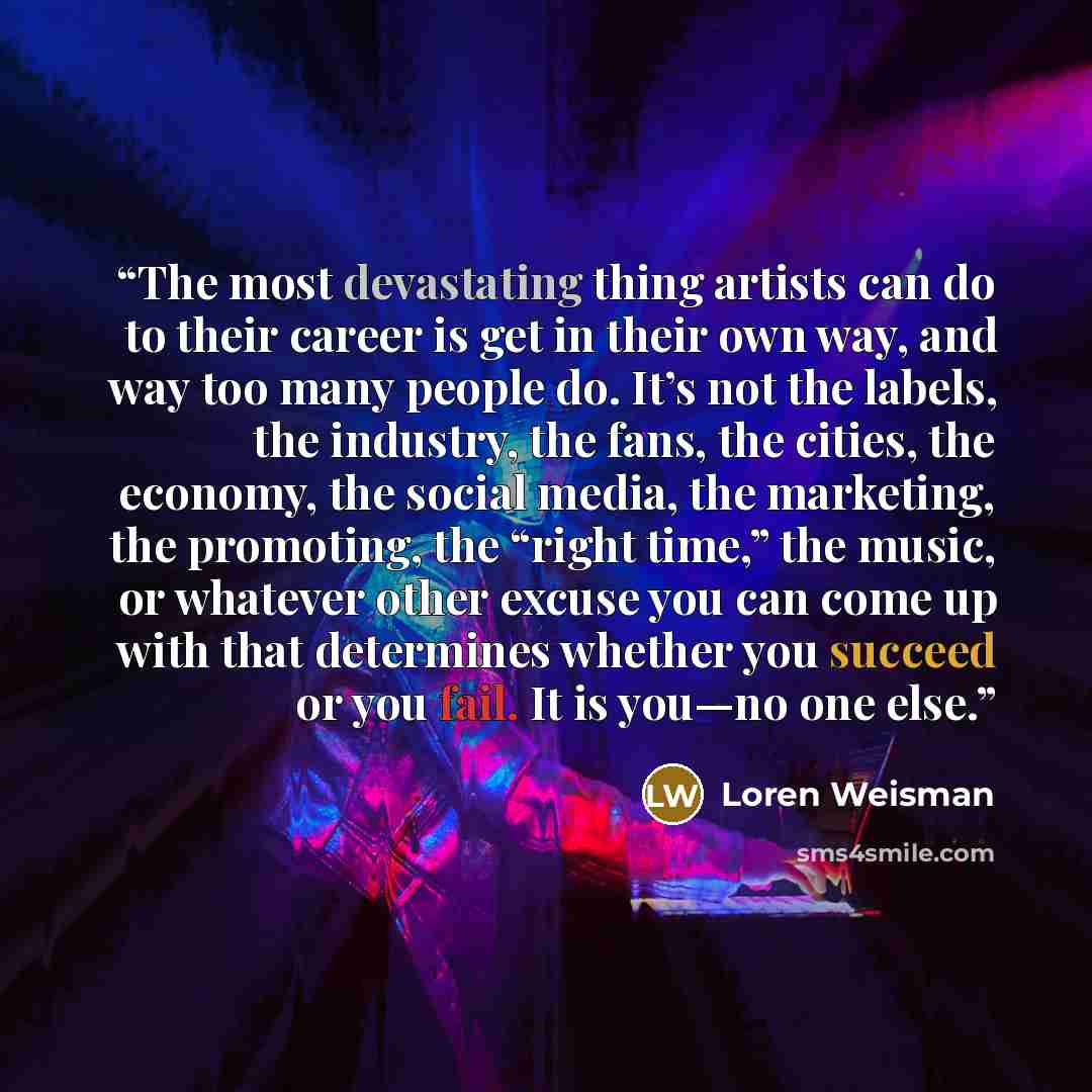 “The most devastating thing artists can do to their career is get in their own way, and way too many people do. It’s not the labels, the industry, the fans, the cities, the economy, the social media, the marketing, the promoting, the “right time,” the music, or whatever other excuse you can come up…” quote by Loren Weisman