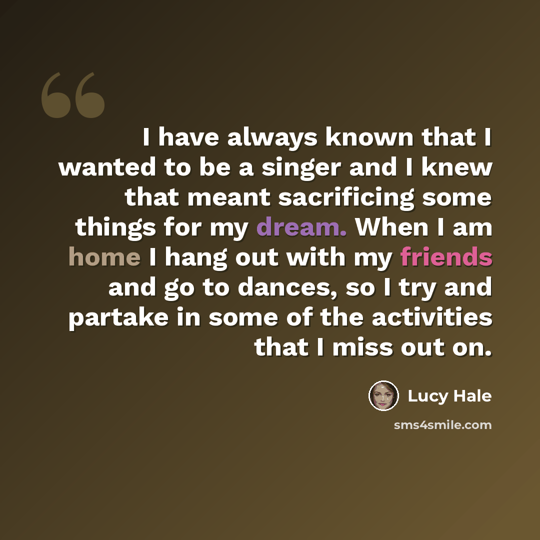 “I have always known that I wanted to be a singer and I knew that meant sacrificing some things for my dream. When I am home I hang out with my friends and go to dances, so I try and partake in some of the activities that I miss out on.” quote by Lucy Hale