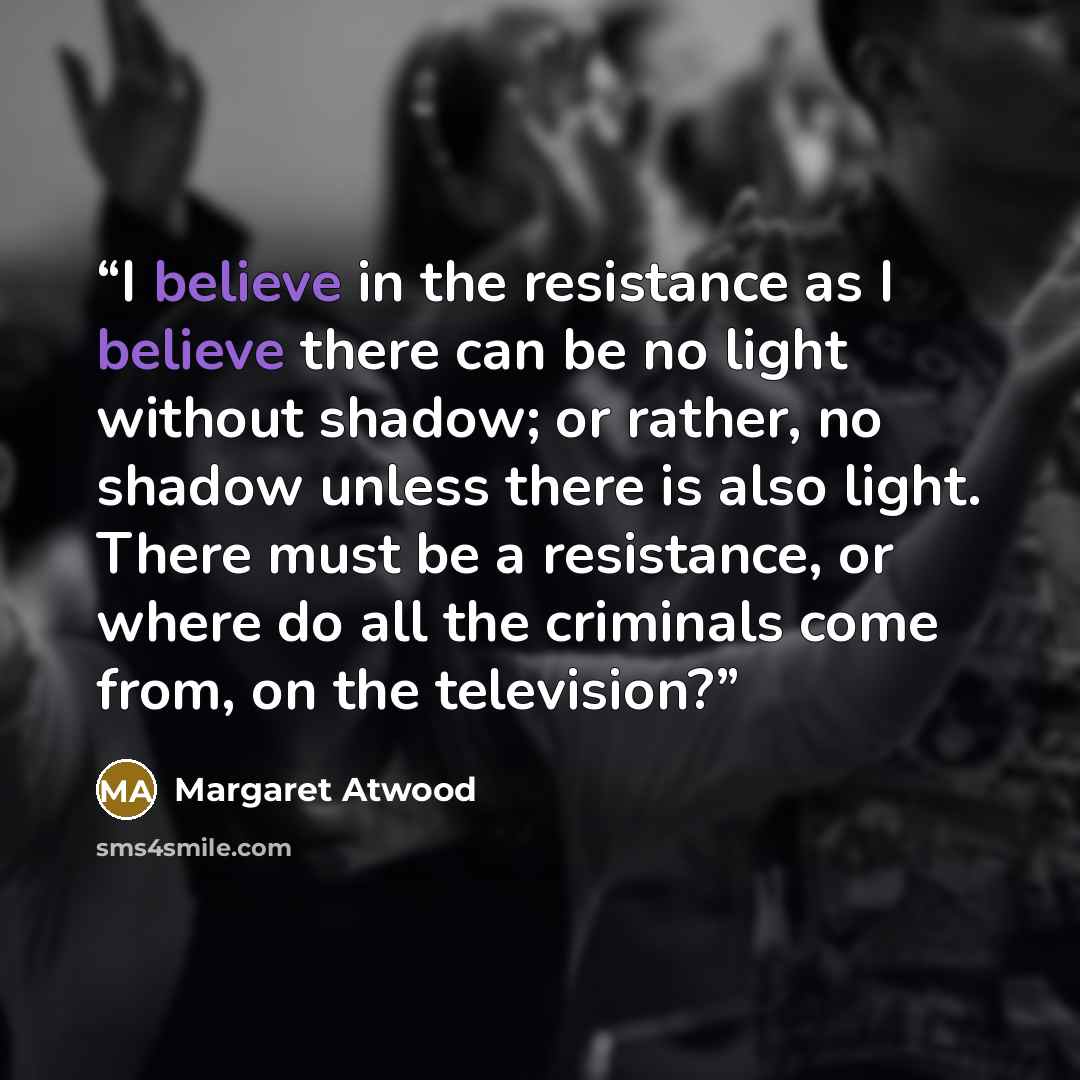 “I believe in the resistance as I believe there can be no light without shadow; or rather, no shadow unless there is also light. There must be a resistance, or where do all the criminals come from, on the television?” quote by Margaret Atwood