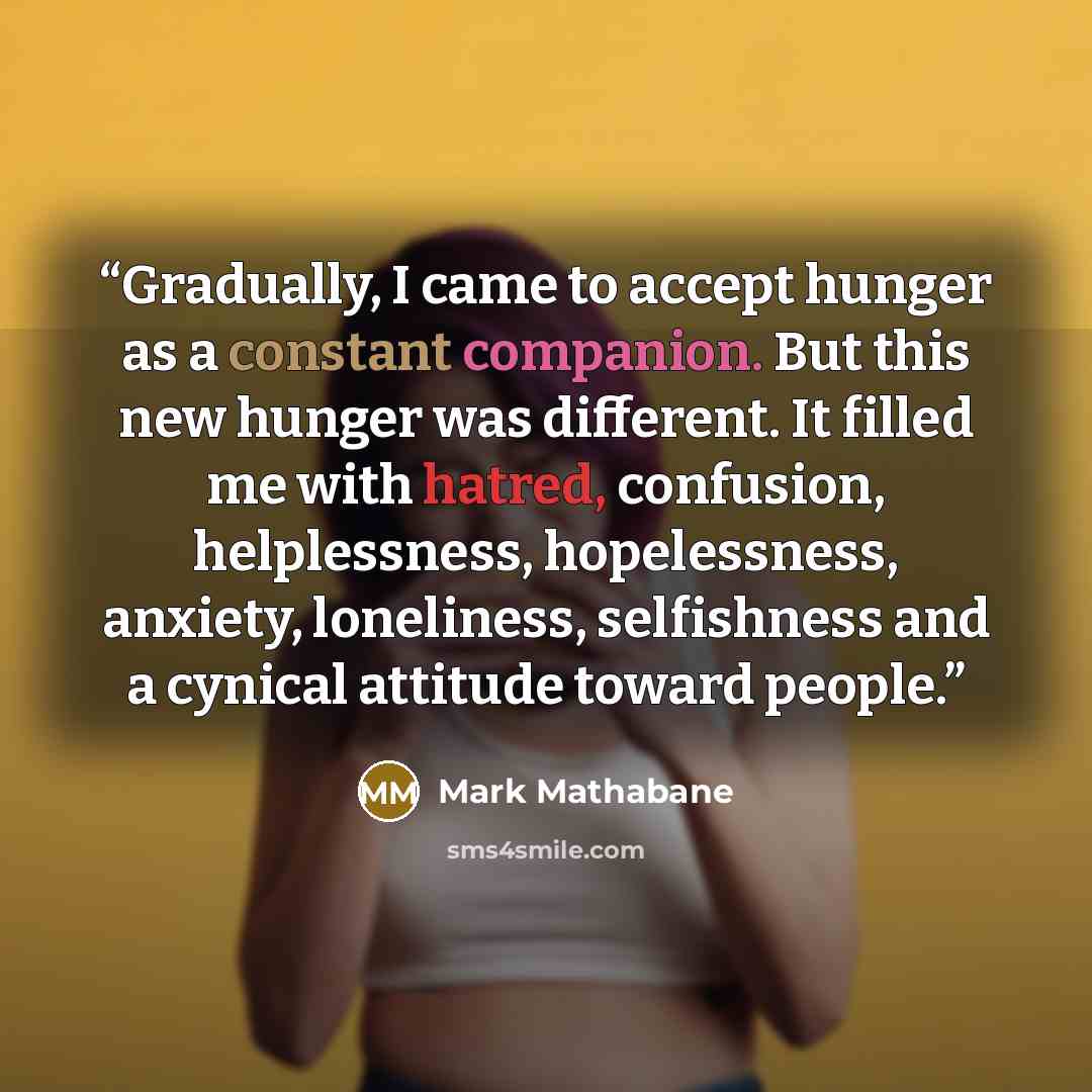 “Gradually, I came to accept hunger as a constant companion. But this new hunger was different. It filled me with hatred, confusion, helplessness, hopelessness, anxiety, loneliness, selfishness and a cynical attitude toward people.” quote by Mark Mathabane