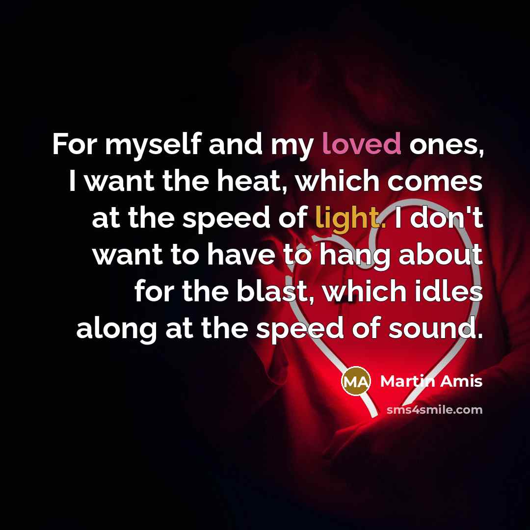 “For myself and my loved ones, I want the heat, which comes at the speed of light. I don't want to have to hang about for the blast, which idles along at the speed of sound.” quote by Martin Amis