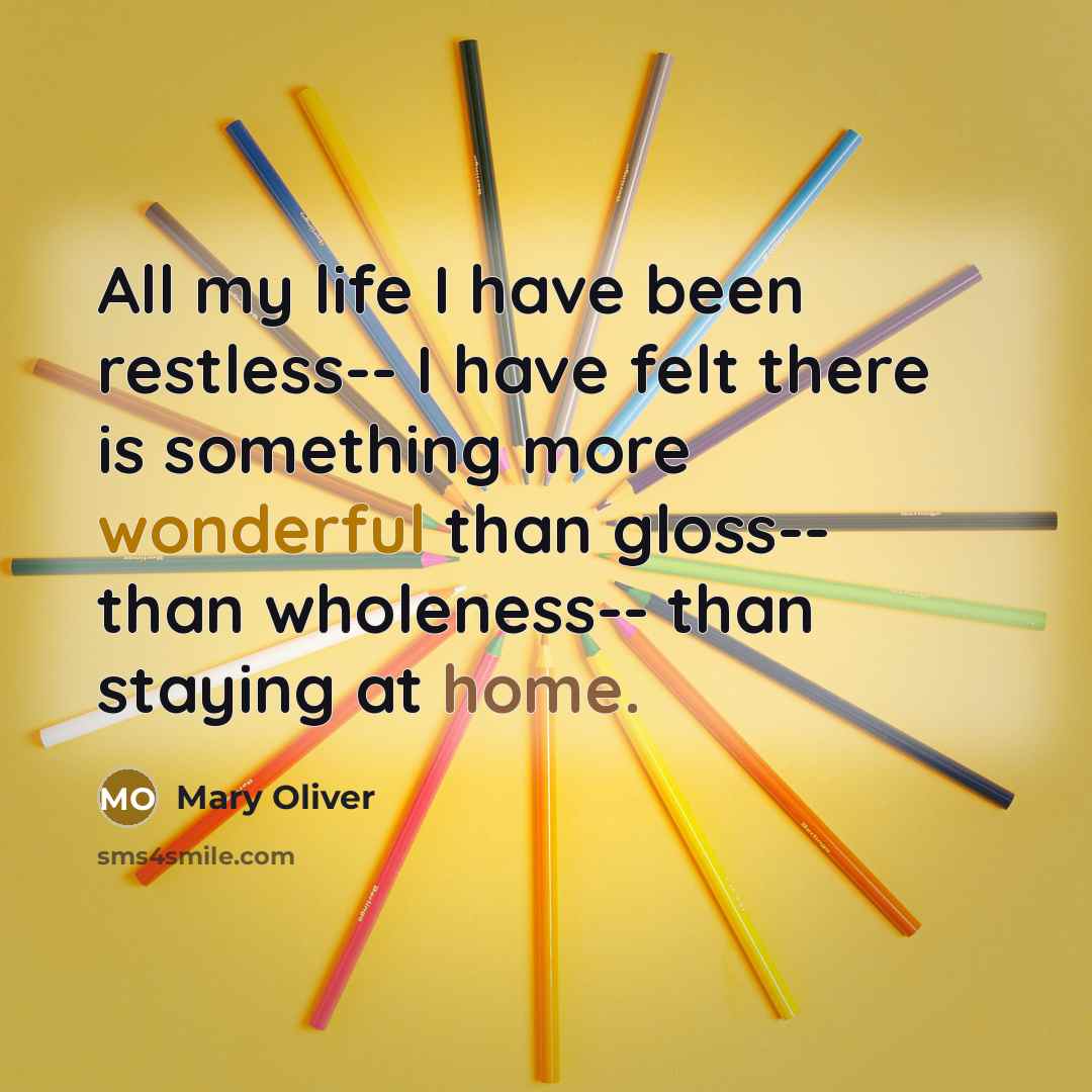 “All my life I have been restless-- I have felt there is something more wonderful than gloss-- than wholeness-- than staying at home.” quote by Mary Oliver