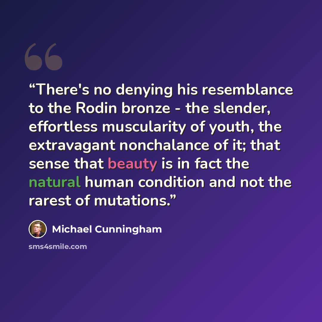 “There's no denying his resemblance to the Rodin bronze - the slender, effortless muscularity of youth, the extravagant nonchalance of it; that sense that beauty is in fact the natural human condition and not the rarest of mutations.” quote by Michael Cunningham