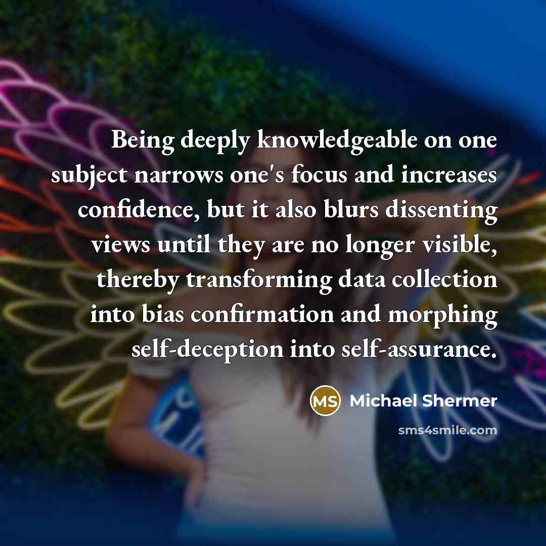 “Being deeply knowledgeable on one subject narrows one's focus and increases confidence, but it also blurs dissenting views until they are no longer visible, thereby transforming data collection into bias confirmation and morphing self-deception into self-assurance.” quote by Michael Shermer