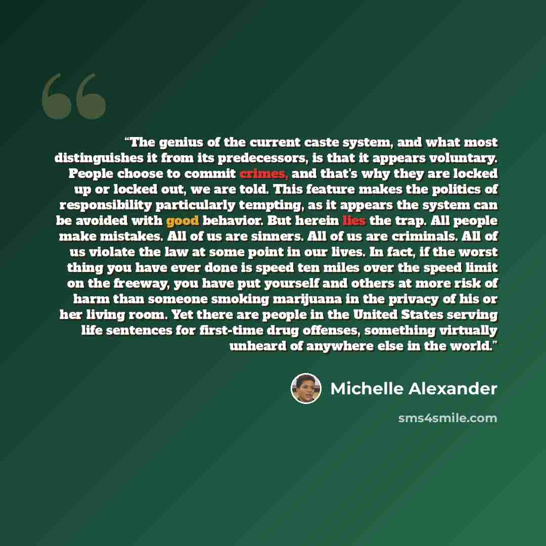 “The genius of the current caste system, and what most distinguishes it from its predecessors, is that it appears voluntary. People choose to commit crimes, and that's why they are locked up or locked out, we are told. This feature makes the politics of responsibility particularly tempting, as it…” quote by Michelle Alexander
