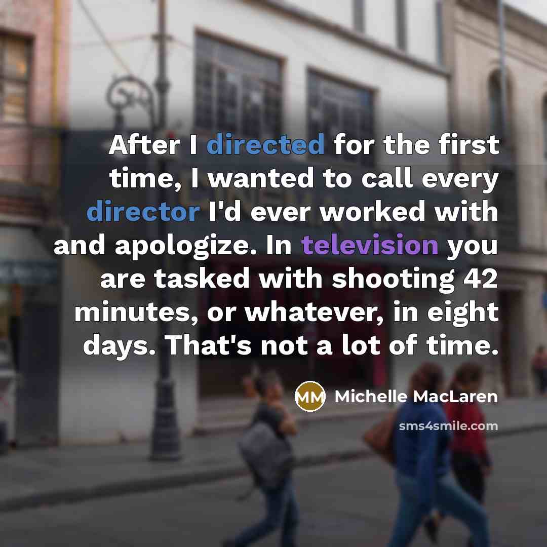 “After I directed for the first time, I wanted to call every director I'd ever worked with and apologize. In television you are tasked with shooting 42 minutes, or whatever, in eight days. That's not a lot of time.” quote by Michelle MacLaren
