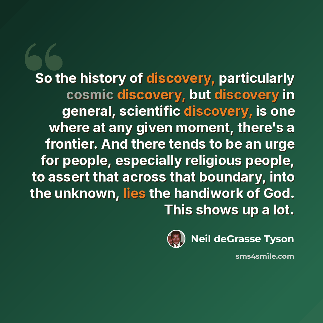 “So the history of discovery, particularly cosmic discovery, but discovery in general, scientific discovery, is one where at any given moment, there's a frontier. And there tends to be an urge for people, especially religious people, to assert that across that boundary, into the unknown, lies the…” quote by Neil deGrasse Tyson
