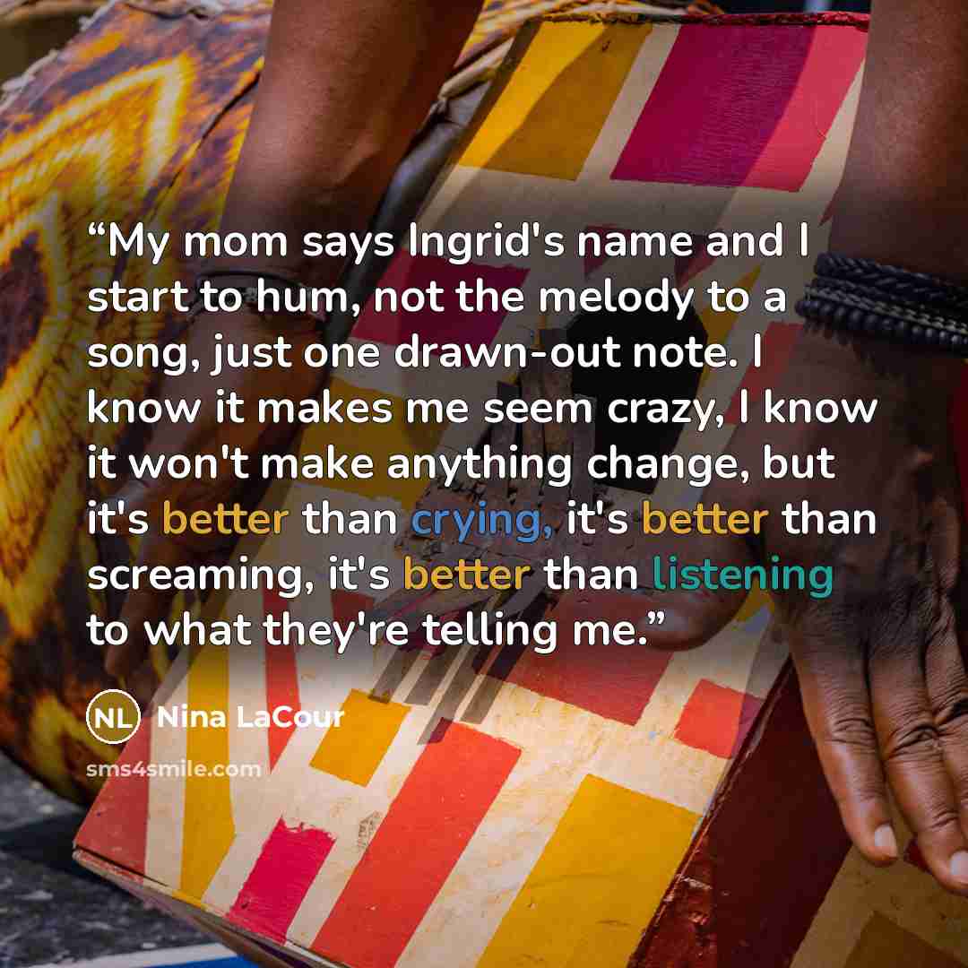 “My mom says Ingrid's name and I start to hum, not the melody to a song, just one drawn-out note. I know it makes me seem crazy, I know it won't make anything change, but it's better than crying, it's better than screaming, it's better than listening to what they're telling me.” quote by Nina LaCour