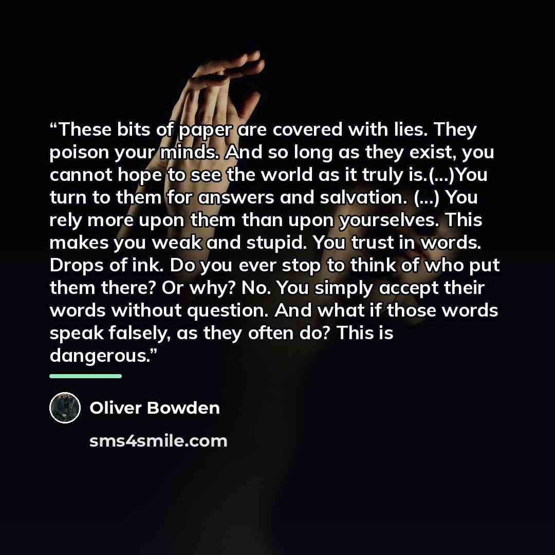 “These bits of paper are covered with lies. They poison your minds. And so long as they exist, you cannot hope to see the world as it truly is.(...)You turn to them for answers and salvation. (...) You rely more upon them than upon yourselves. This makes you weak and stupid. You trust in words…” quote by Oliver Bowden