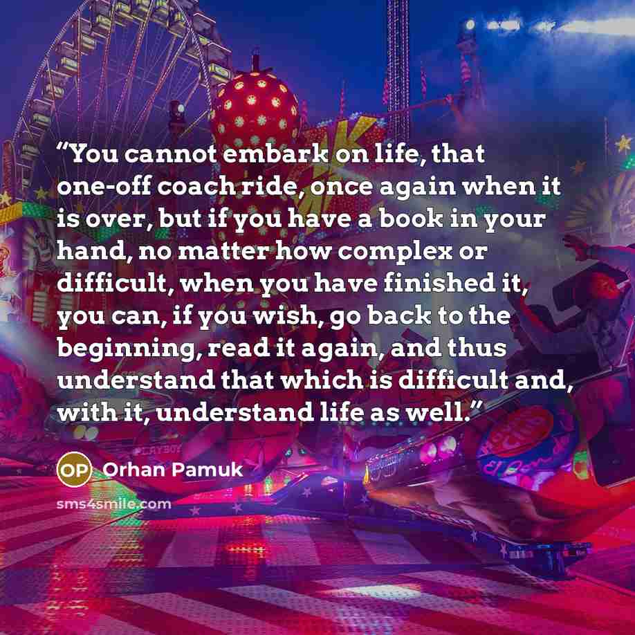 “You cannot embark on life, that one-off coach ride, once again when it is over, but if you have a book in your hand, no matter how complex or difficult, when you have finished it, you can, if you wish, go back to the beginning, read it again, and thus understand that which is difficult and, with…” quote by Orhan Pamuk