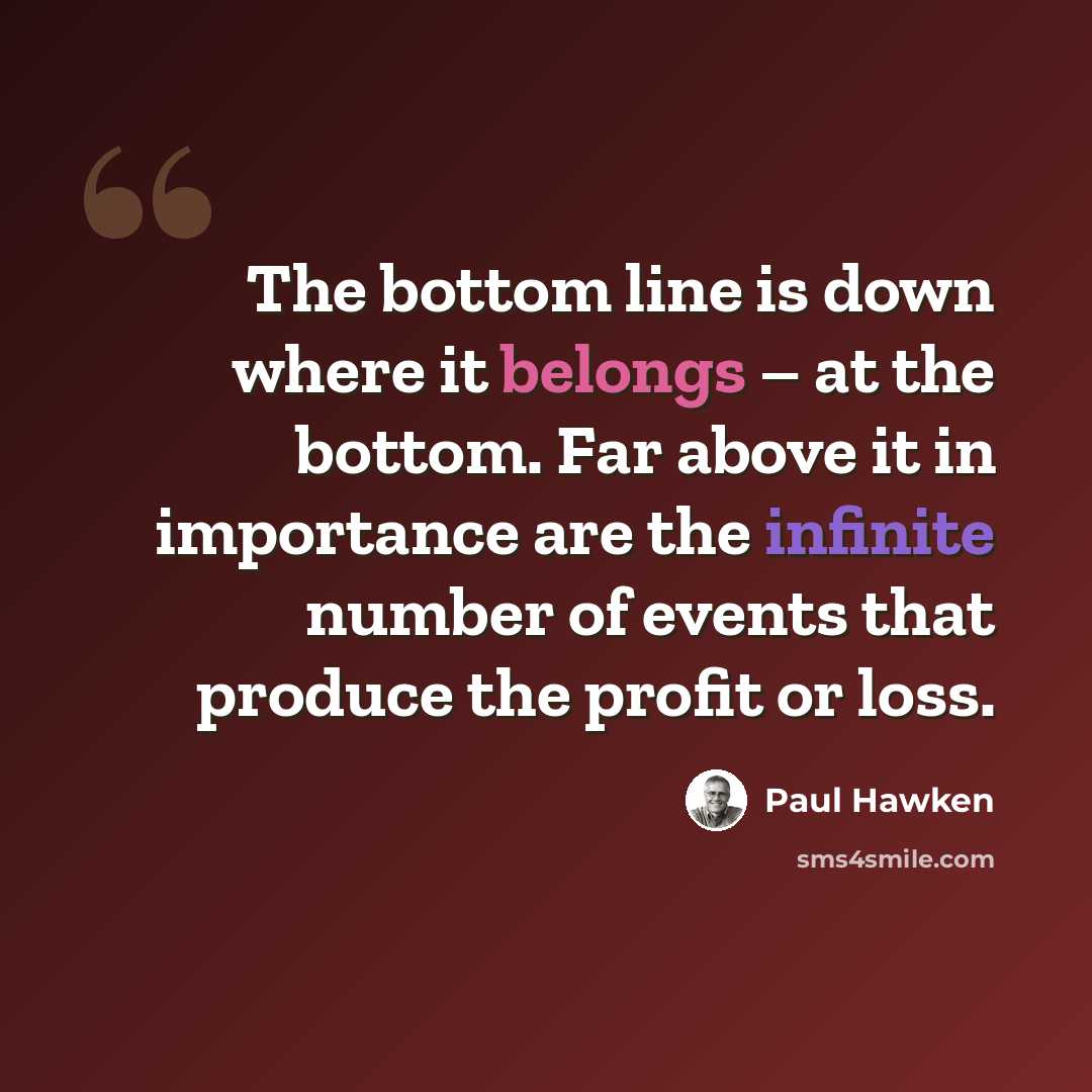 “The bottom line is down where it belongs – at the bottom. Far above it in importance are the infinite number of events that produce the profit or loss.” quote by Paul Hawken