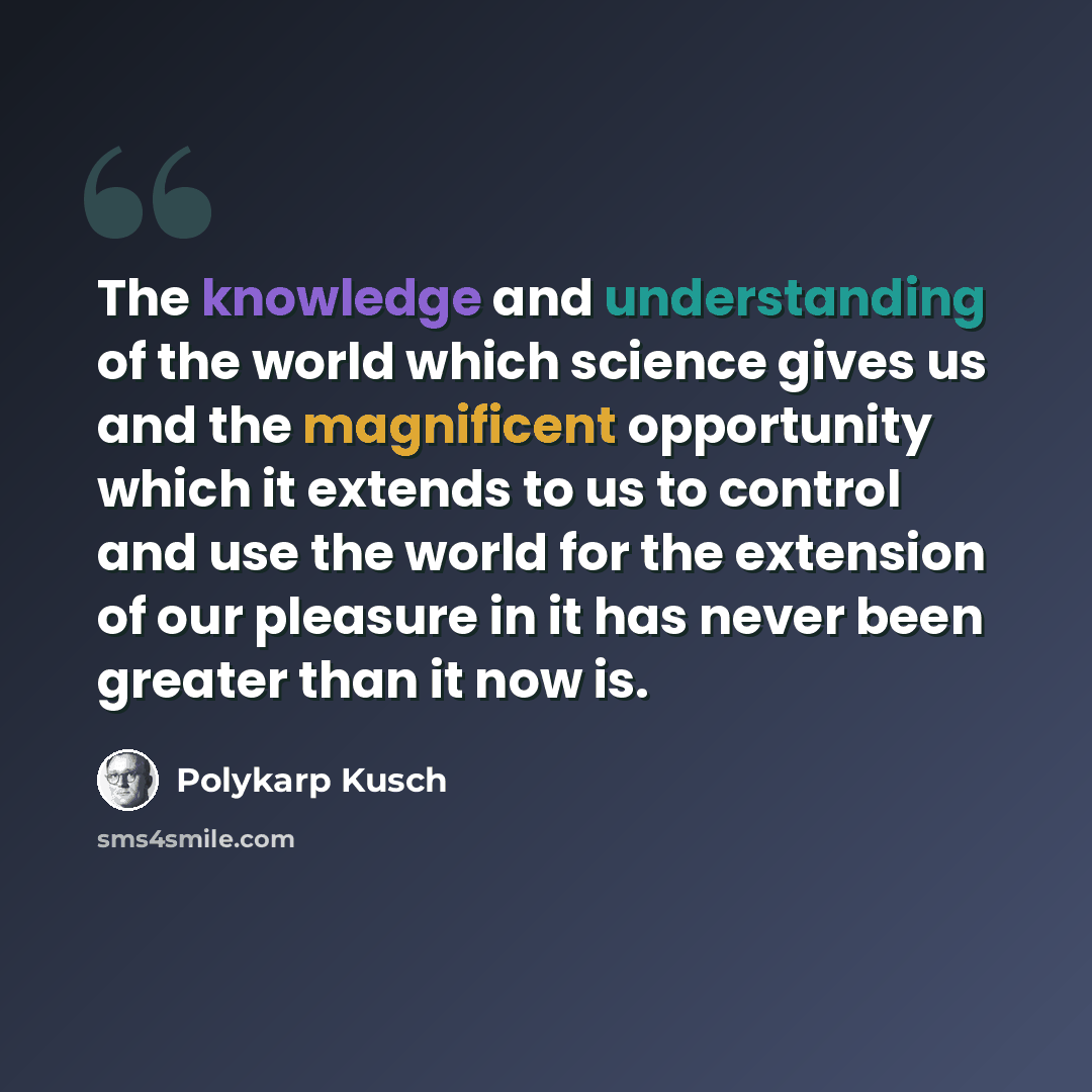 “The knowledge and understanding of the world which science gives us and the magnificent opportunity which it extends to us to control and use the world for the extension of our pleasure in it has never been greater than it now is.” quote by Polykarp Kusch