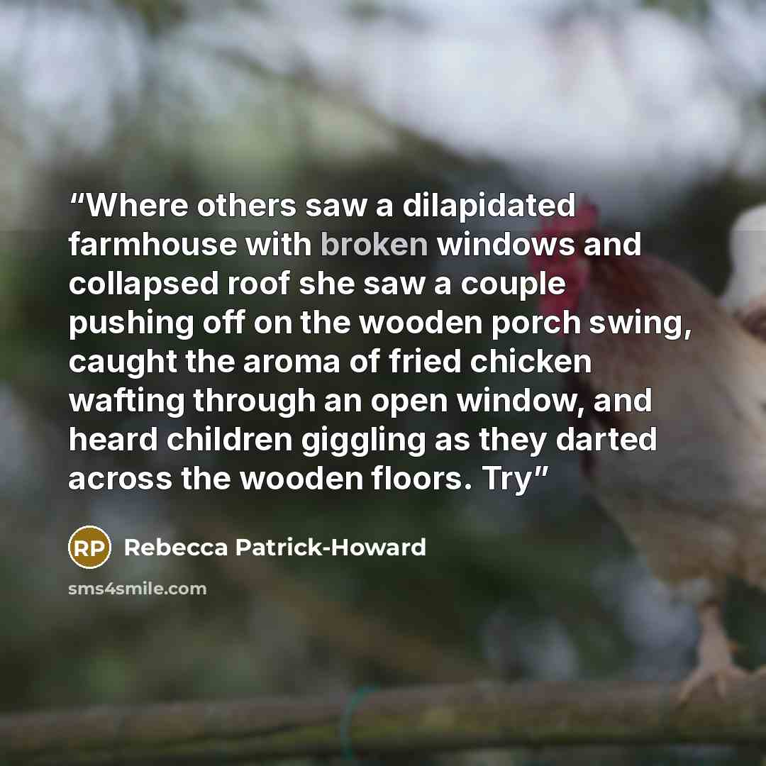 “Where others saw a dilapidated farmhouse with broken windows and collapsed roof she saw a couple pushing off on the wooden porch swing, caught the aroma of fried chicken wafting through an open window, and heard children giggling as they darted across the wooden floors. Try” quote by Rebecca Patrick-Howard