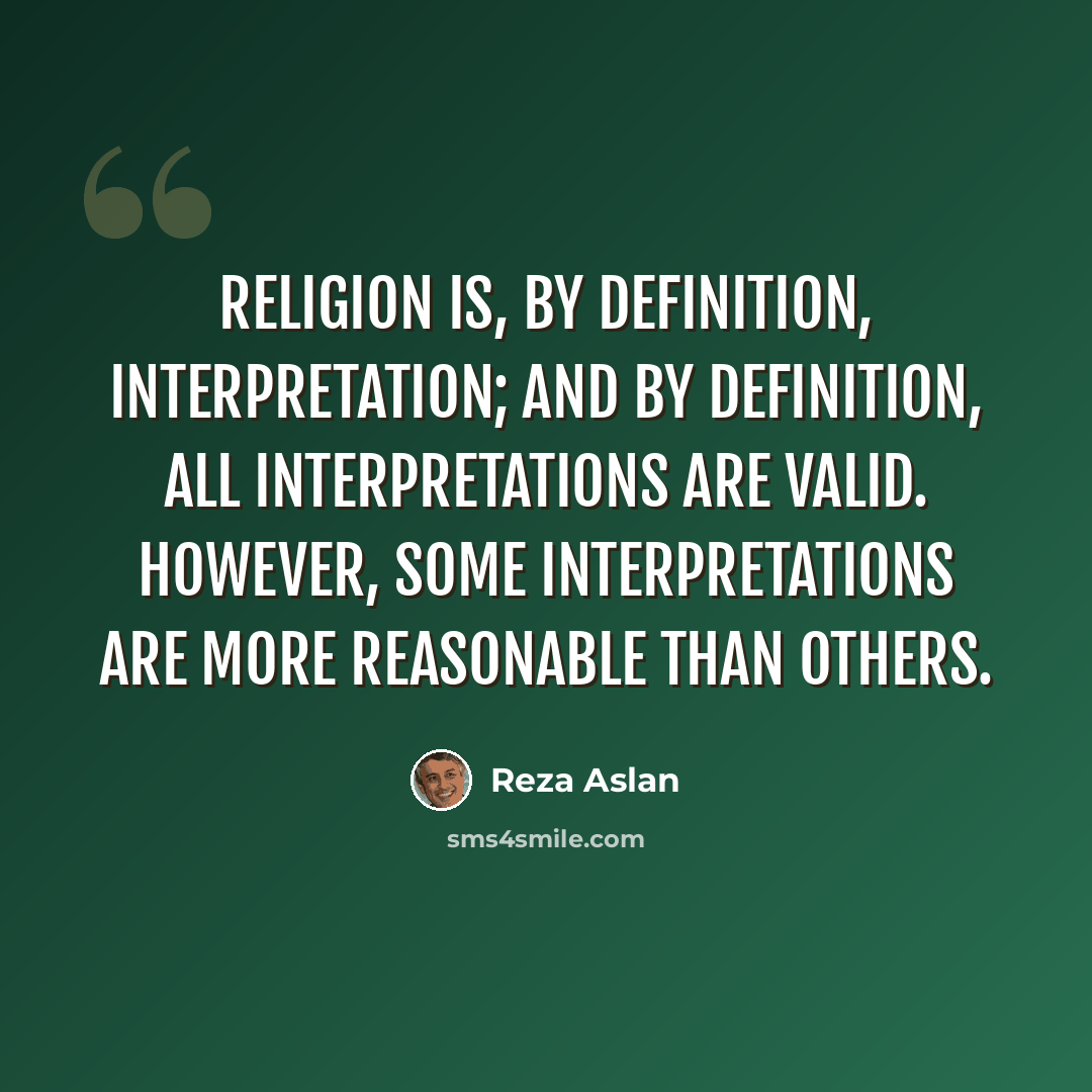 “Religion is, by definition, interpretation; and by definition, all interpretations are valid. However, some interpretations are more reasonable than others.” quote by Reza Aslan