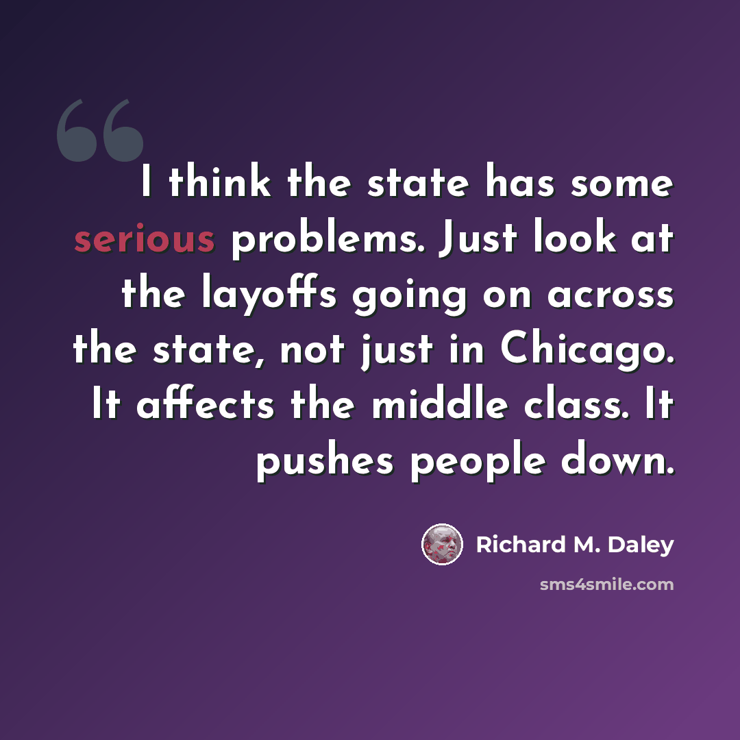“I think the state has some serious problems. Just look at the layoffs going on across the state, not just in Chicago. It affects the middle class. It pushes people down.” quote by Richard M. Daley