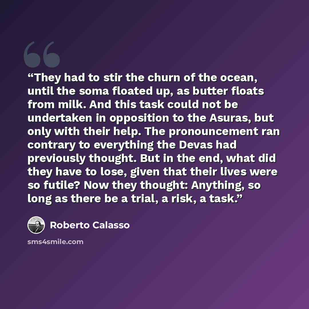 “They had to stir the churn of the ocean, until the soma floated up, as butter floats from milk. And this task could not be undertaken in opposition to the Asuras, but only with their help. The pronouncement ran contrary to everything the Devas had previously thought. But in the end, what did they…” quote by Roberto Calasso