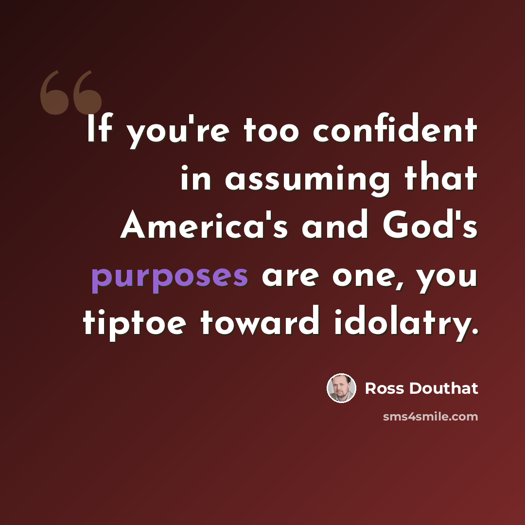 “If you're too confident in assuming that America's and God's purposes are one, you tiptoe toward idolatry.” quote by Ross Douthat