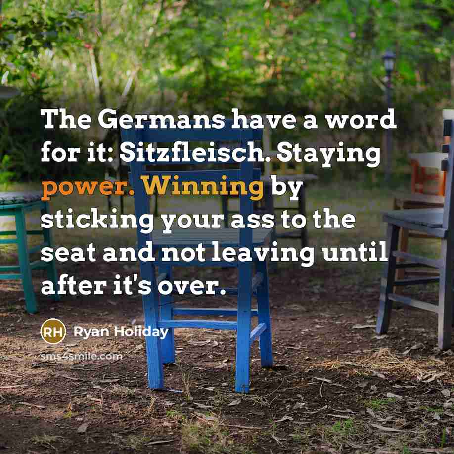 “The Germans have a word for it: Sitzfleisch. Staying power. Winning by sticking your ass to the seat and not leaving until after it's over.” quote by Ryan Holiday