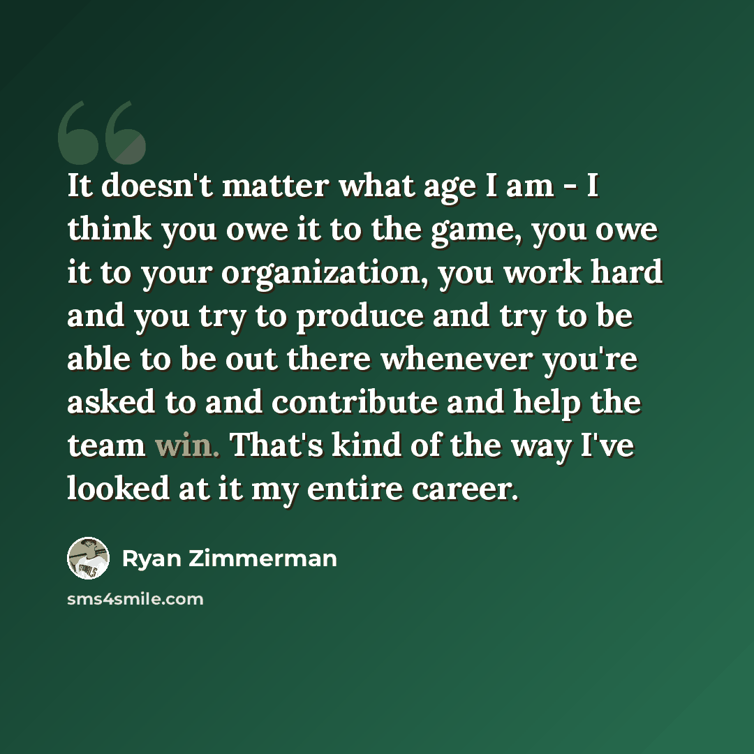 “It doesn't matter what age I am - I think you owe it to the game, you owe it to your organization, you work hard and you try to produce and try to be able to be out there whenever you're asked to and contribute and help the team win. That's kind of the way I've looked at it my entire career.” quote by Ryan Zimmerman