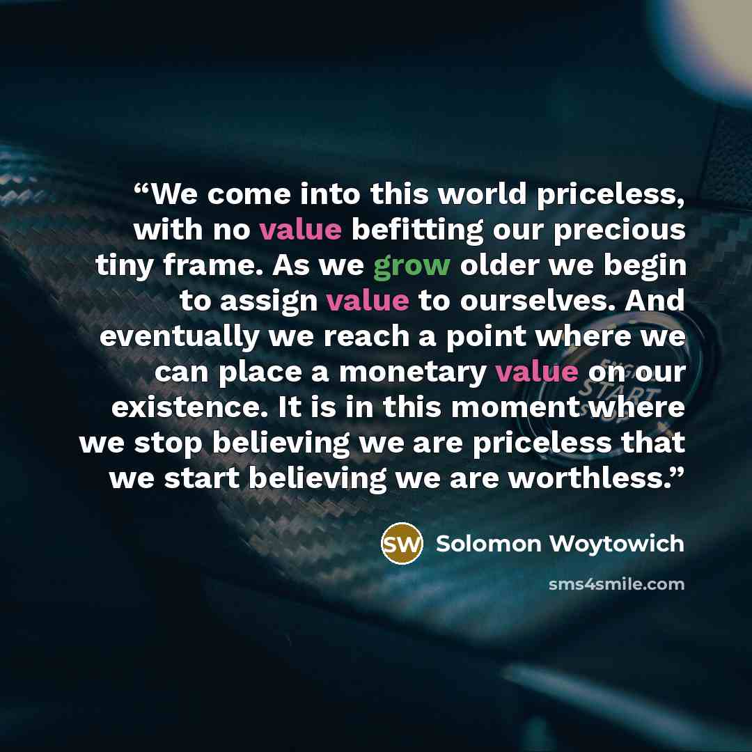 “We come into this world priceless, with no value befitting our precious tiny frame. As we grow older we begin to assign value to ourselves. And eventually we reach a point where we can place a monetary value on our existence. It is in this moment where we stop believing we are priceless that we…” quote by Solomon Woytowich