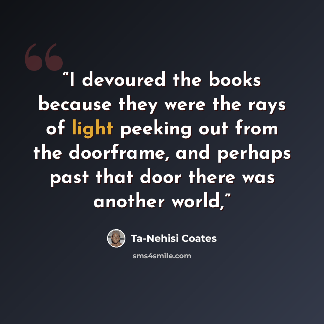“I devoured the books because they were the rays of light peeking out from the doorframe, and perhaps past that door there was another world,” quote by Ta-Nehisi Coates