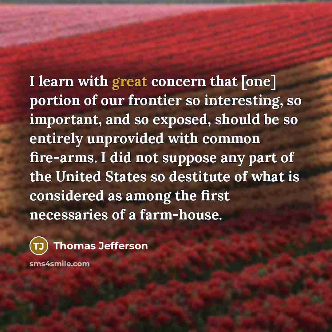 “I learn with great concern that [one] portion of our frontier so interesting, so important, and so exposed, should be so entirely unprovided with common fire-arms. I did not suppose any part of the United States so destitute of what is considered as among the first necessaries of a farm-house.” quote by Thomas Jefferson