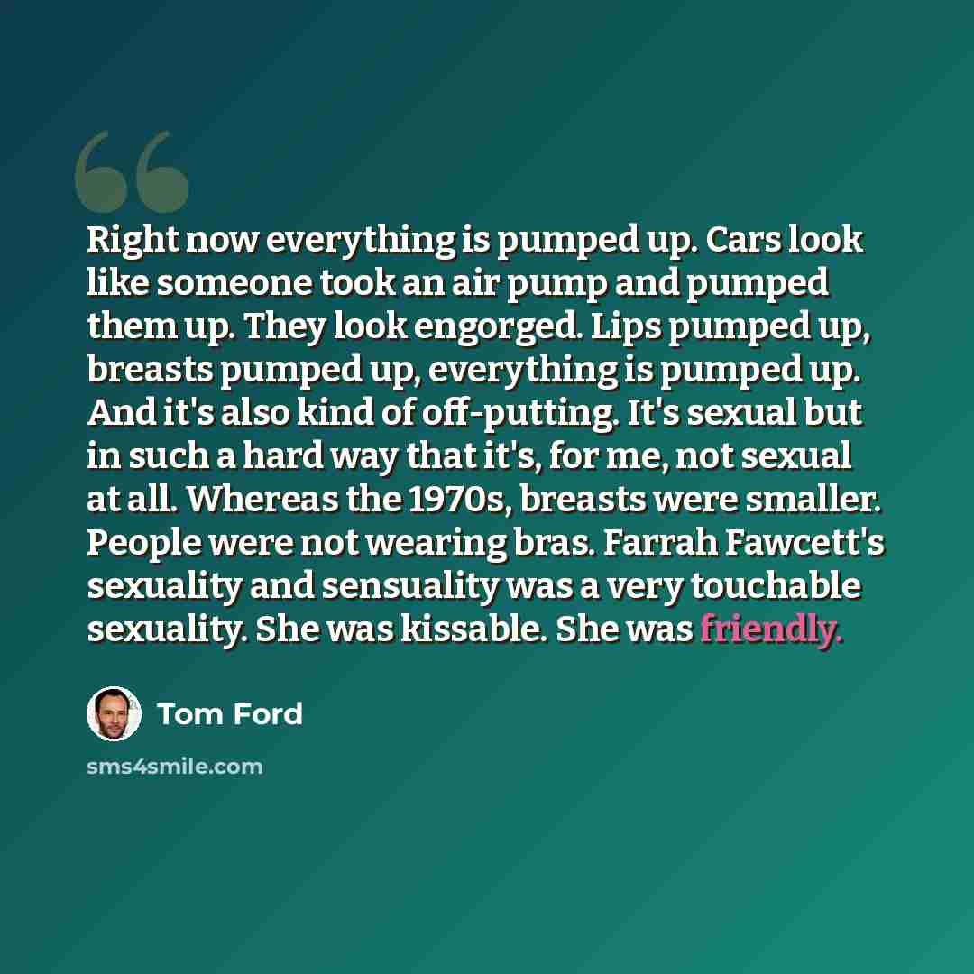 “Right now everything is pumped up. Cars look like someone took an air pump and pumped them up. They look engorged. Lips pumped up, breasts pumped up, everything is pumped up. And it's also kind of off-putting. It's sexual but in such a hard way that it's, for me, not sexual at all. Whereas the…” quote by Tom Ford