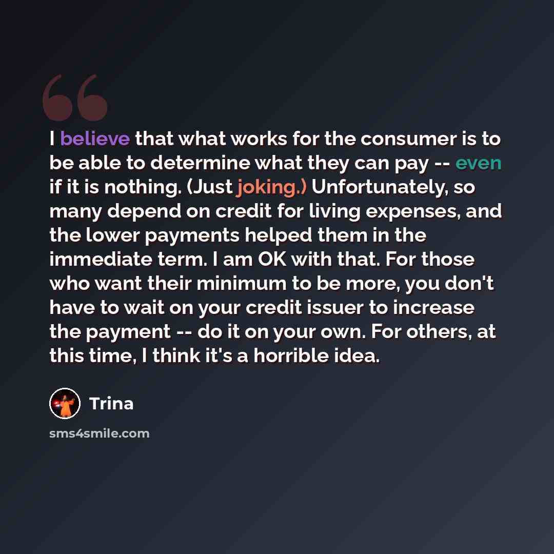 “I believe that what works for the consumer is to be able to determine what they can pay -- even if it is nothing. (Just joking.) Unfortunately, so many depend on credit for living expenses, and the lower payments helped them in the immediate term. I am OK with that. For those who want their…” quote by Trina