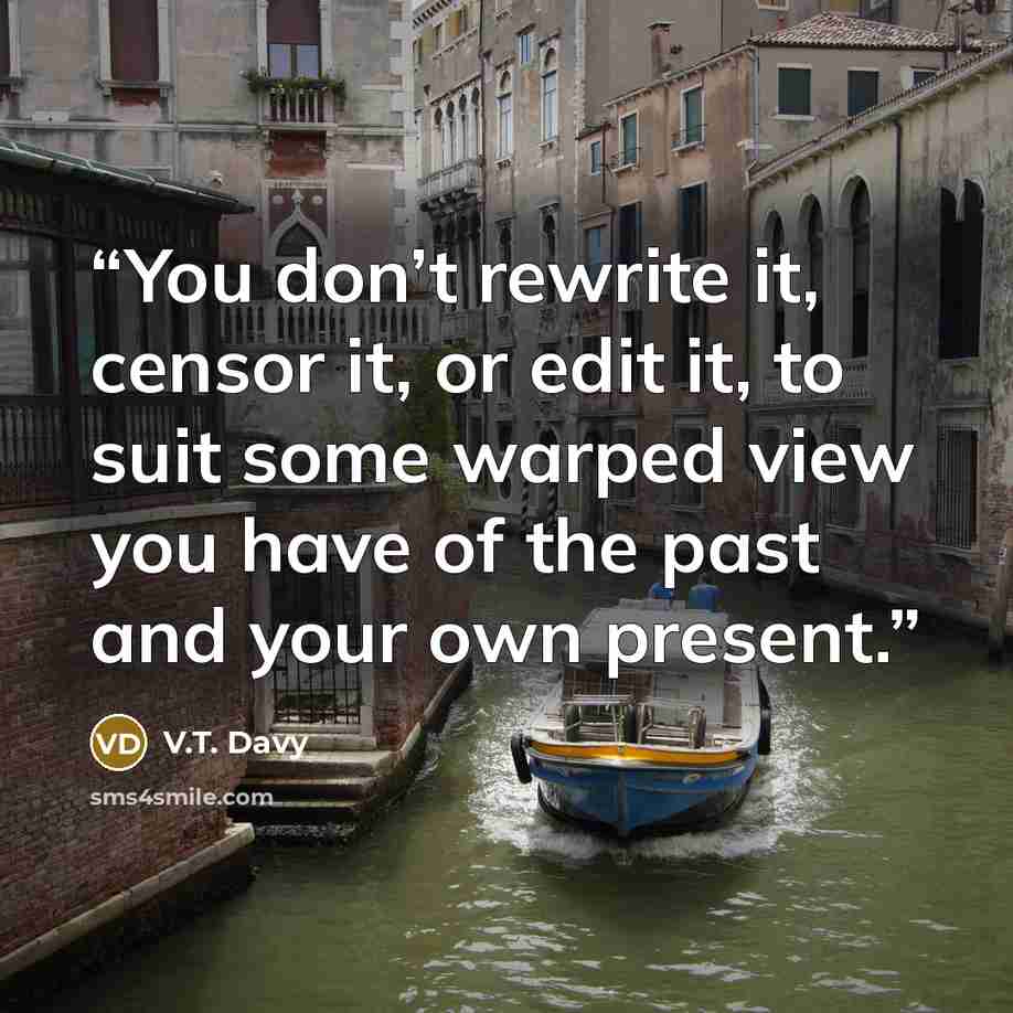 “You don’t rewrite it, censor it, or edit it, to suit some warped view you have of the past and your own present.” quote by V.T. Davy