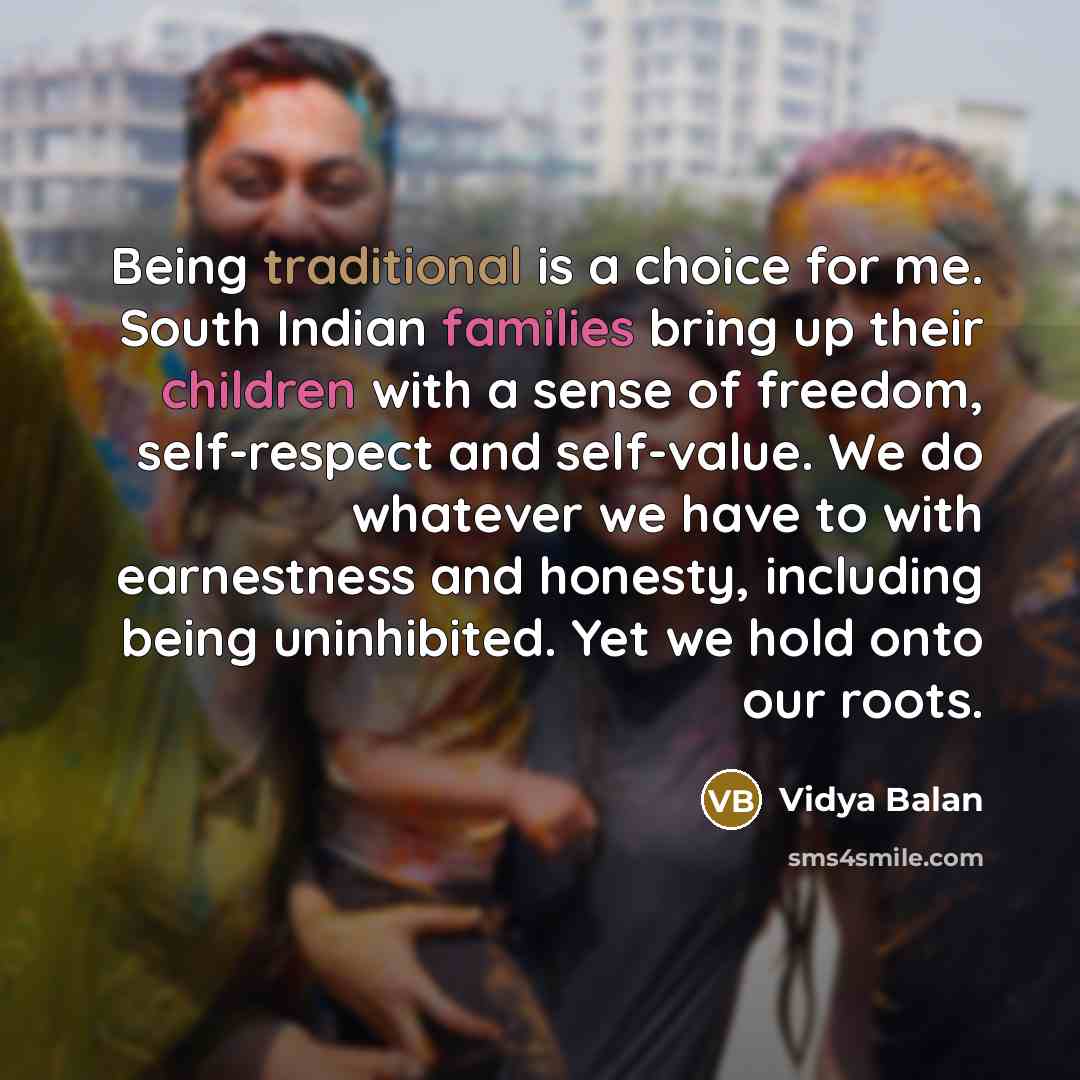 “Being traditional is a choice for me. South Indian families bring up their children with a sense of freedom, self-respect and self-value. We do whatever we have to with earnestness and honesty, including being uninhibited. Yet we hold onto our roots.” quote by Vidya Balan