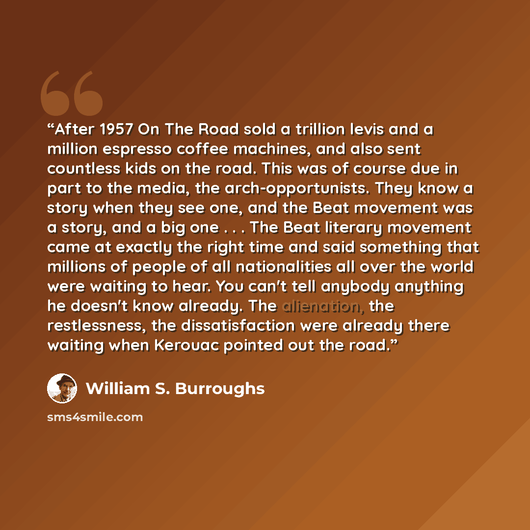 “After 1957 On The Road sold a trillion levis and a million espresso coffee machines, and also sent countless kids on the road. This was of course due in part to the media, the arch-opportunists. They know a story when they see one, and the Beat movement was a story, and a big one . . . The Beat…” quote by William S. Burroughs