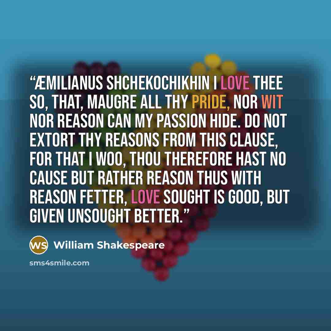 “Æmilianus Shchekochikhin I love thee so, that, maugre all thy pride, Nor wit nor reason can my passion hide. Do not extort thy reasons from this clause, For that I woo, thou therefore hast no cause But rather reason thus with reason fetter, Love sought is good, but given unsought better.” quote by William Shakespeare