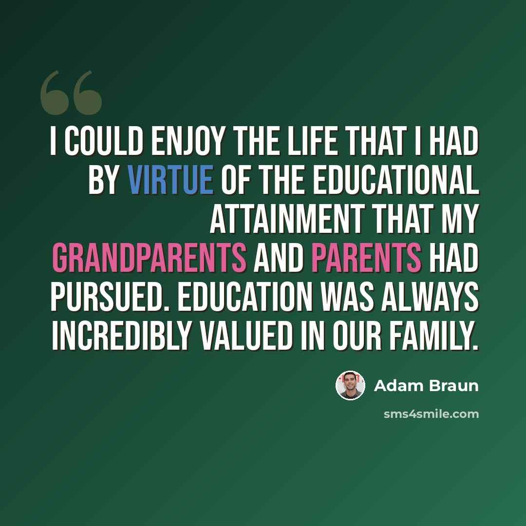 “I could enjoy the life that I had by virtue of the educational attainment that my grandparents and parents had pursued. Education was always incredibly valued in our family.” quote by Adam Braun