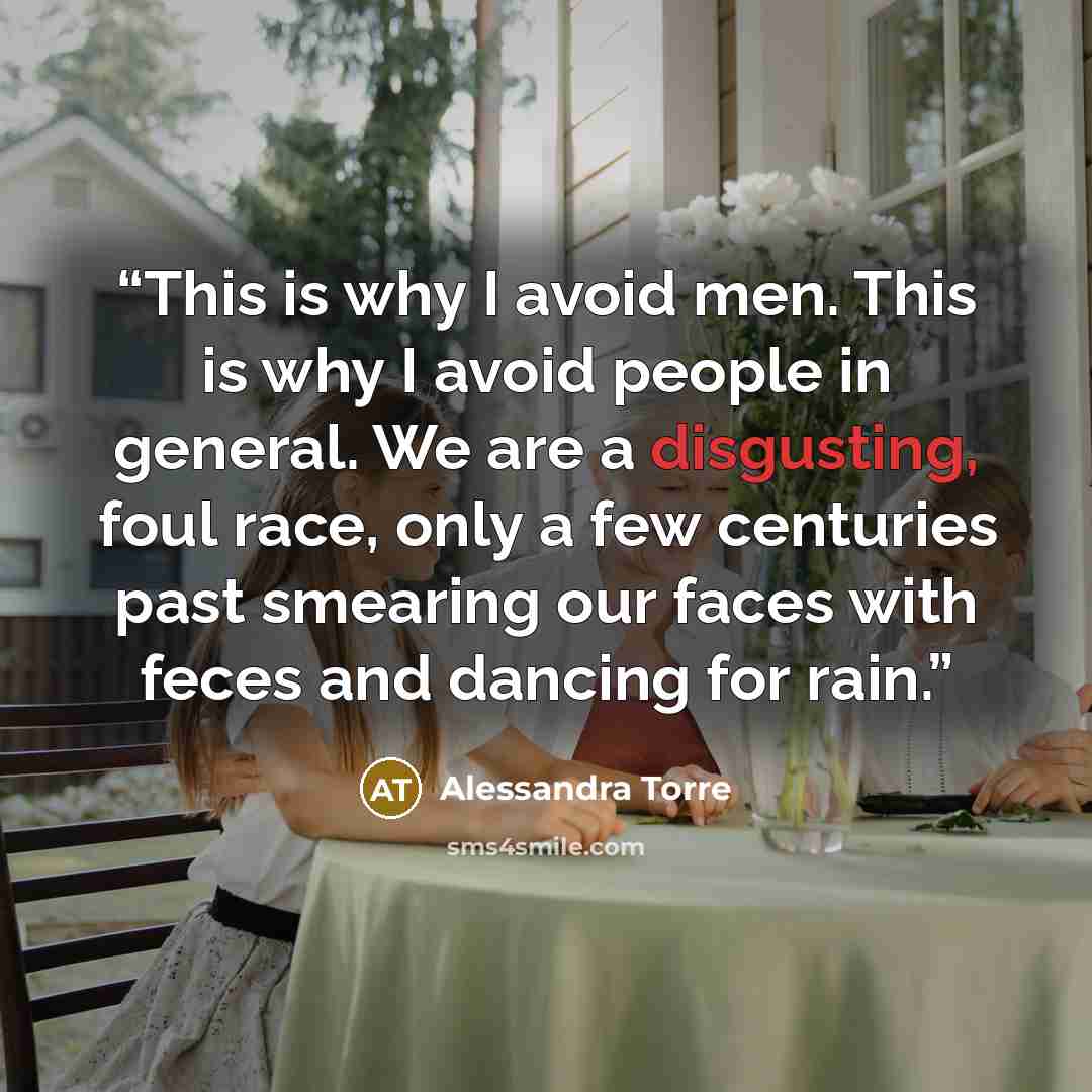 “This is why I avoid men. This is why I avoid people in general. We are a disgusting, foul race, only a few centuries past smearing our faces with feces and dancing for rain.” quote by Alessandra Torre