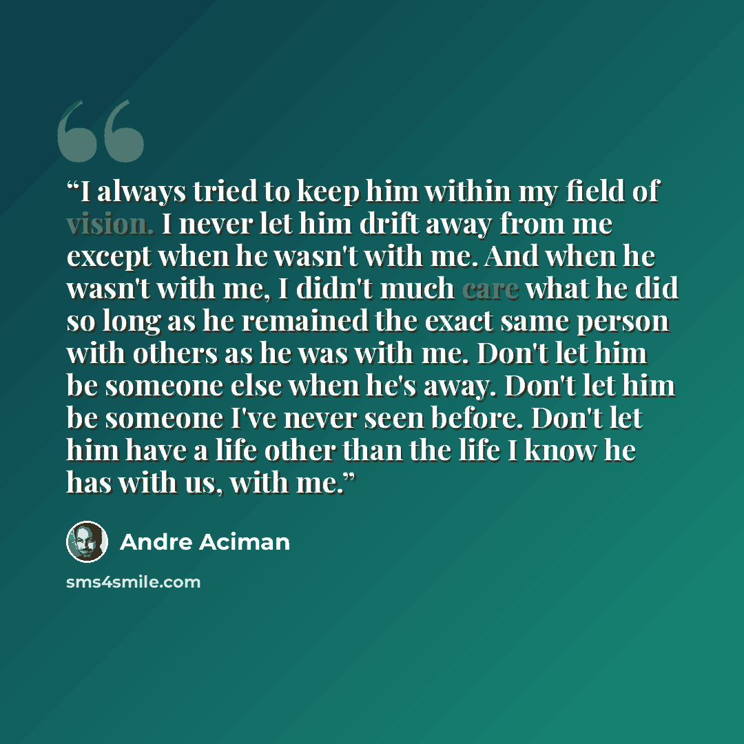 “I always tried to keep him within my field of vision. I never let him drift away from me except when he wasn't with me. And when he wasn't with me, I didn't much care what he did so long as he remained the exact same person with others as he was with me. Don't let him be someone else when he's…” quote by André Aciman