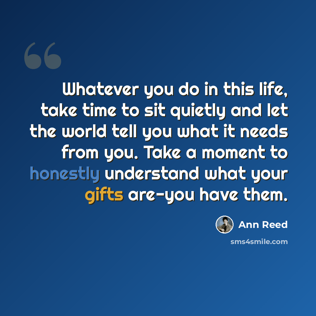 “Whatever you do in this life, take time to sit quietly and let the world tell you what it needs from you. Take a moment to honestly understand what your gifts are-you have them.” quote by Ann Reed