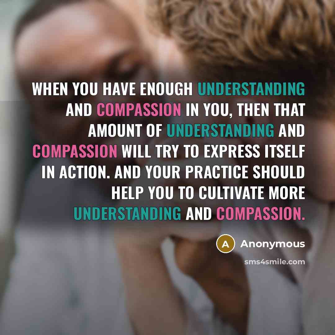 “When you have enough understanding and compassion in you, then that amount of understanding and compassion will try to express itself in action. And your practice should help you to cultivate more understanding and compassion.” quote by Anonymous