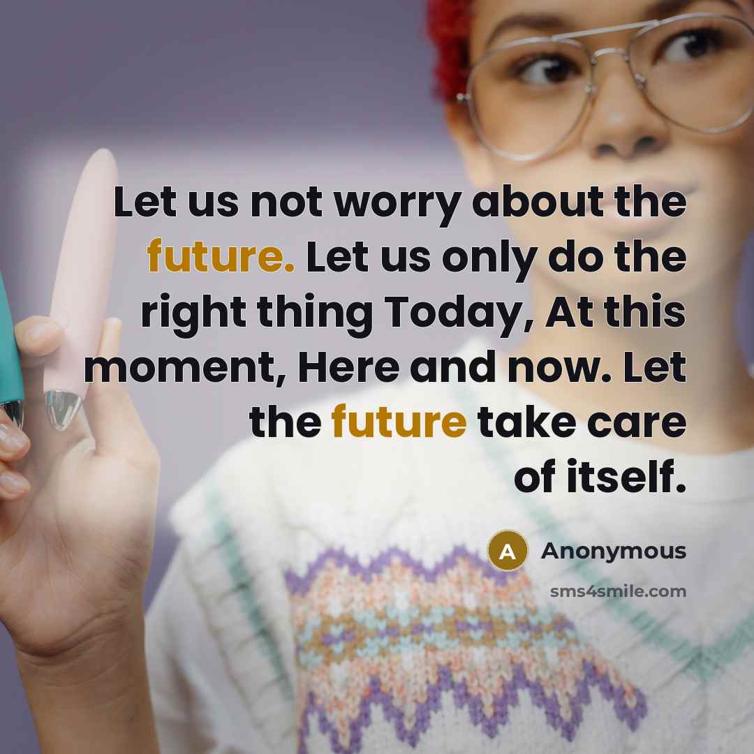 “Let us not worry about the future. Let us only do the right thing Today, At this moment, Here and now. Let the future take care of itself.” quote by Anonymous