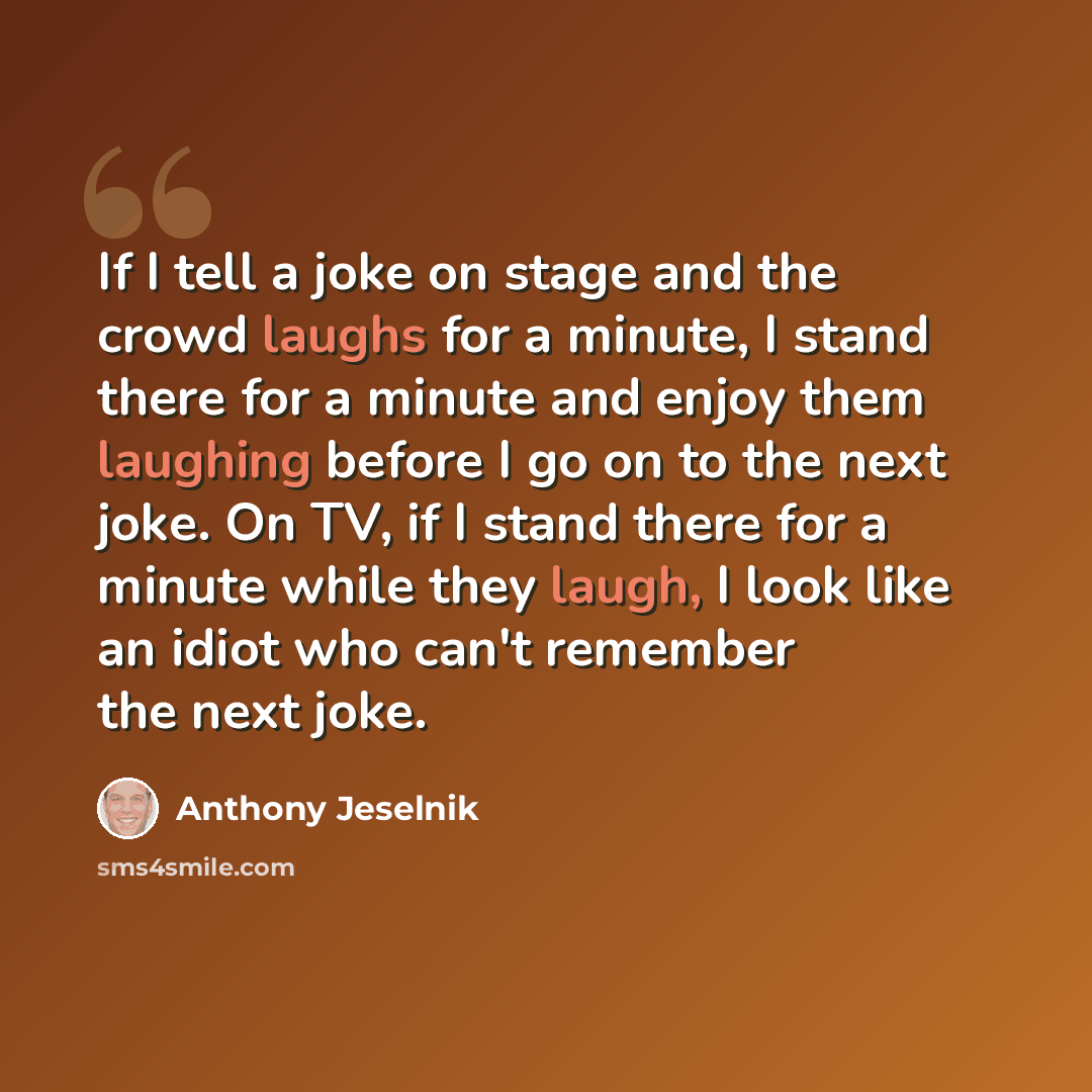 “If I tell a joke on stage and the crowd laughs for a minute, I stand there for a minute and enjoy them laughing before I go on to the next joke. On TV, if I stand there for a minute while they laugh, I look like an idiot who can't remember the next joke.” quote by Anthony Jeselnik