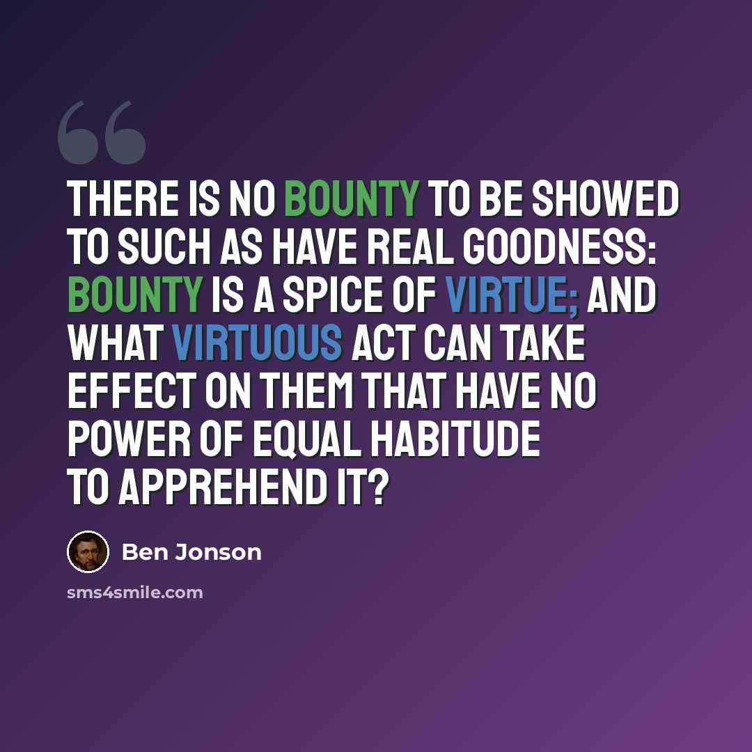 “There is no bounty to be showed to such As have real goodness: Bounty is A spice of virtue; and what virtuous act Can take effect on them that have no power Of equal habitude to apprehend it?” quote by Ben Jonson