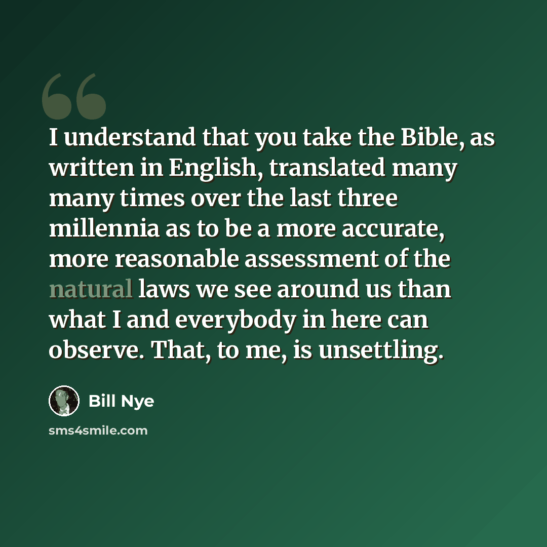 “I understand that you take the Bible, as written in English, translated many many times over the last three millennia as to be a more accurate, more reasonable assessment of the natural laws we see around us than what I and everybody in here can observe. That, to me, is unsettling.” quote by Bill Nye