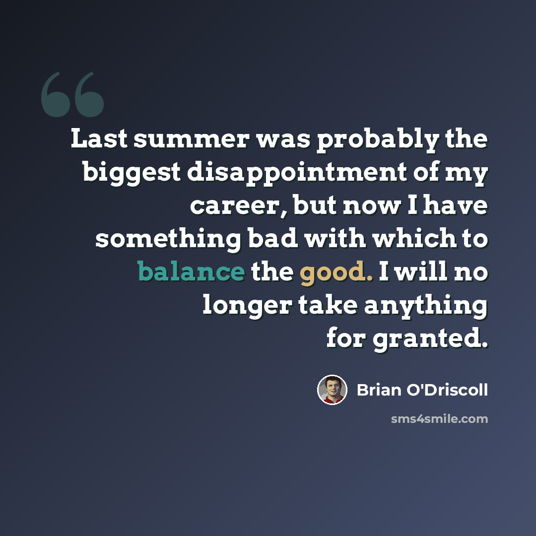 “Last summer was probably the biggest disappointment of my career, but now I have something bad with which to balance the good. I will no longer take anything for granted.” quote by Brian O'Driscoll