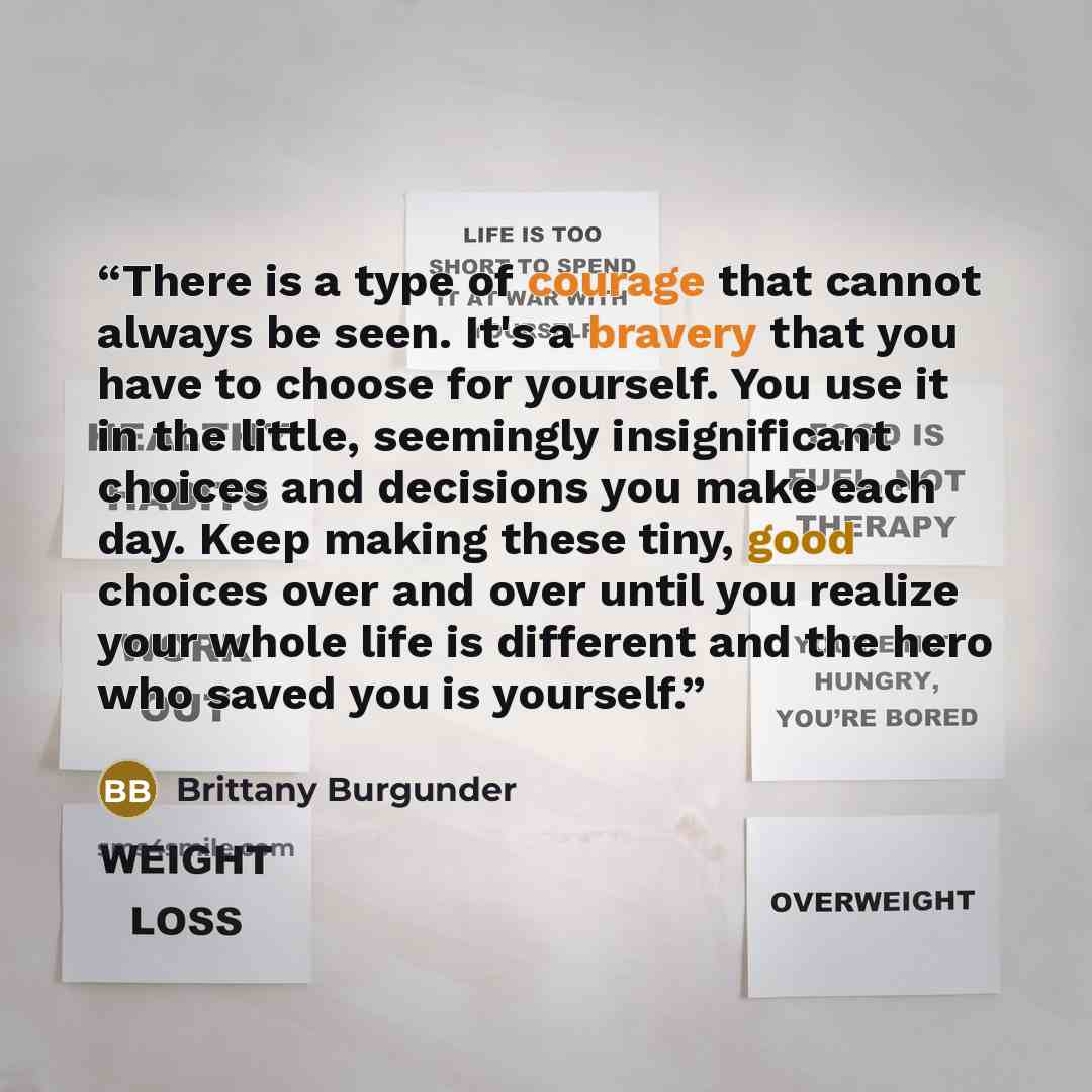 “There is a type of courage that cannot always be seen. It's a bravery that you have to choose for yourself. You use it in the little, seemingly insignificant choices and decisions you make each day. Keep making these tiny, good choices over and over until you realize your whole life is different…” quote by Brittany Burgunder