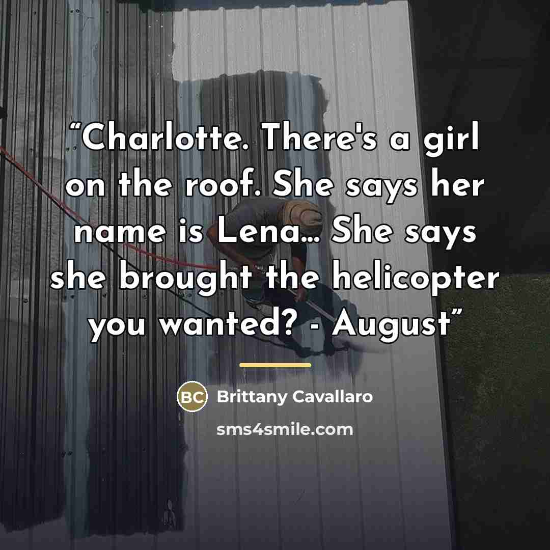 “Charlotte. There's a girl on the roof. She says her name is Lena... She says she brought the helicopter you wanted? - August” quote by Brittany Cavallaro